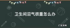 厨房沼气很重怎么办 卫生间沼气很重怎么办
