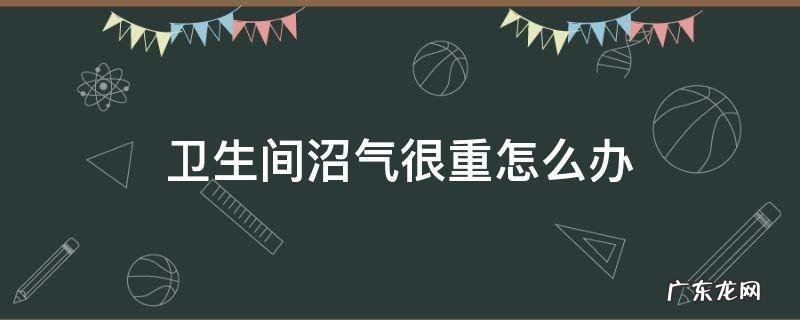厨房沼气很重怎么办 卫生间沼气很重怎么办