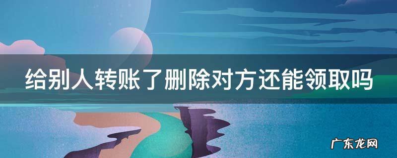 给别人转账后删除 给别人转账了删除对方还能领取吗