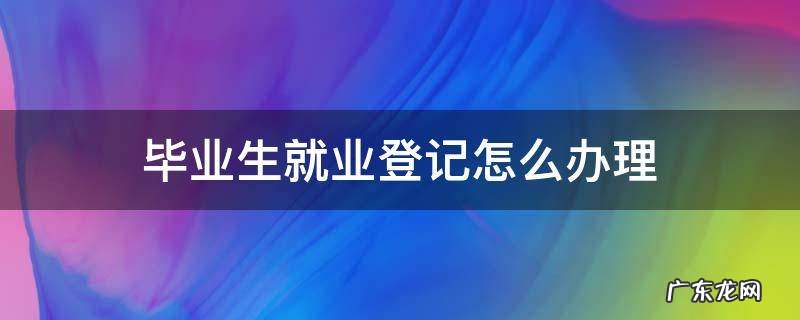 毕业生就业登记怎么办理 就业登记怎么办理?