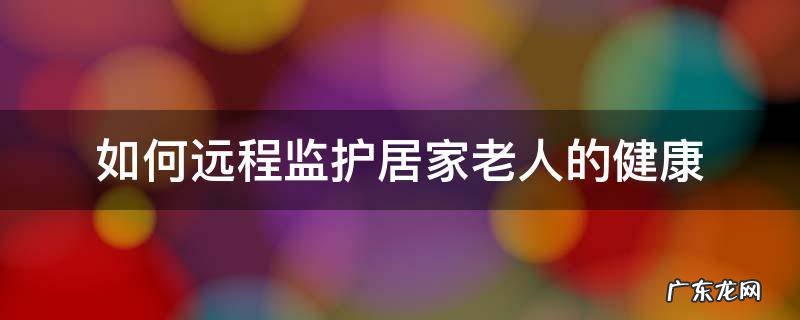 独居老人远程监护 如何远程监护居家老人的健康