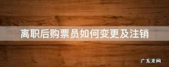 离职后购票员如何变更及注销 离职后怎么注销购票员