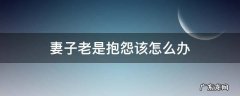 妻子老是抱怨该怎么办 丈夫总爱埋怨妻子怎么办