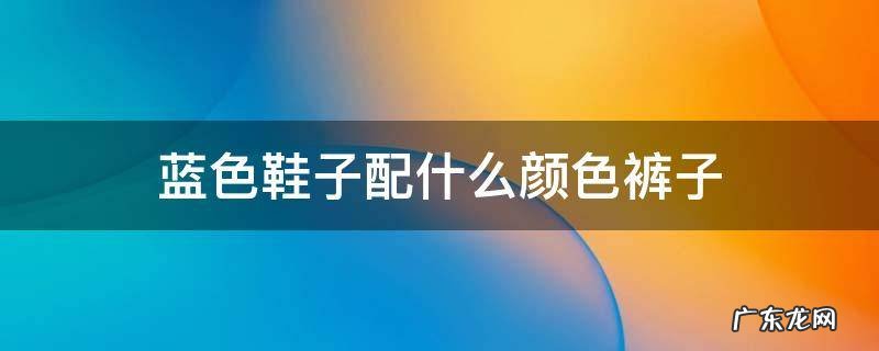 蓝色鞋子配什么颜色裤子 蓝色鞋子配什么颜色裤子男