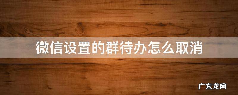 微信设置的群待办怎么取消 微信群设置的群待办怎么取消