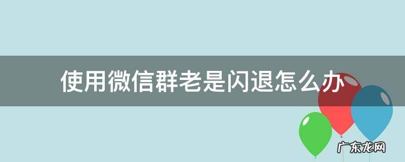 微信群聊老是闪退怎么回事 使用微信群老是闪退怎么办
