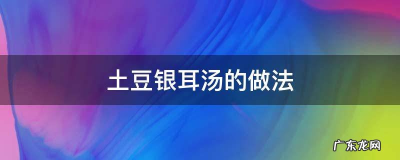 豆浆银耳汤的做法大全 土豆银耳汤的做法