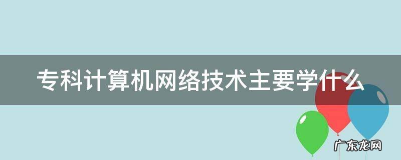 专科计算机网络技术主要学什么 女生学计算机可以从事什么职业