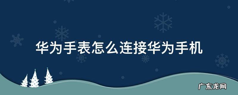 华为手表怎么连接华为手机微信 华为手表怎么连接华为手机