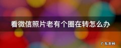 看微信照片老有个圈在转怎么办呢 看微信照片老有个圈在转怎么办