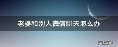 老婆和别人微信聊天怎么办 老婆和别人聊天我该怎么办