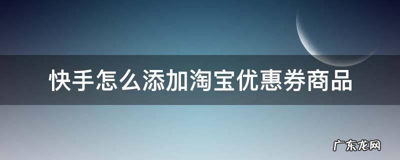快手上直播淘宝优惠券的是怎么做的 快手怎么添加淘宝优惠券商品