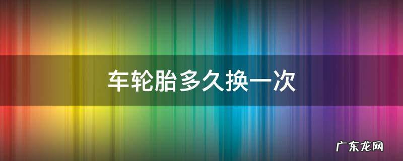 私家车轮胎多久换一次 车轮胎多久换一次