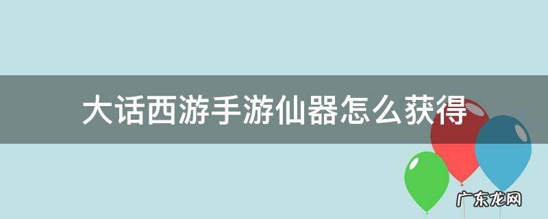 大话西游手游仙器怎么获得 大话手游如何获得仙器