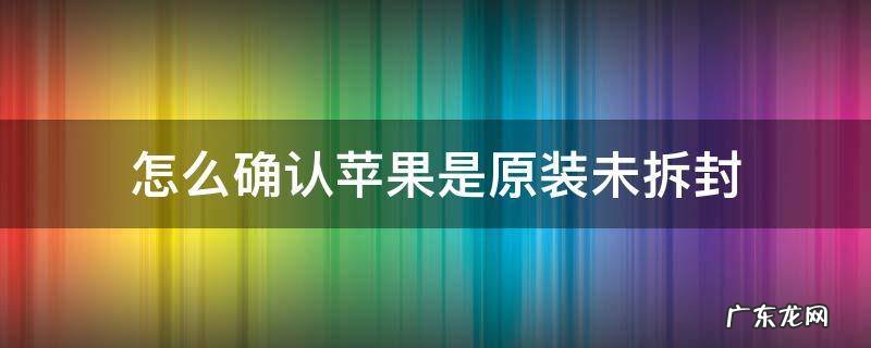 苹果手机怎么辨别原装未拆封 怎么确认苹果是原装未拆封