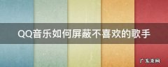 QQ音乐如何屏蔽不喜欢的歌手 QQ音乐怎么取消不喜欢