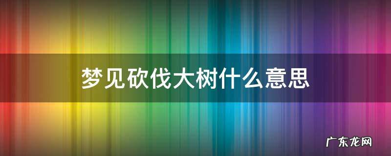 梦见砍伐大树意味着什么 梦见砍伐大树什么意思