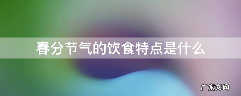 春分节气的相关知识 春分节气的饮食特点是什么