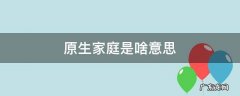 原生家庭什么意思原生家庭的概念 原生家庭是啥意思