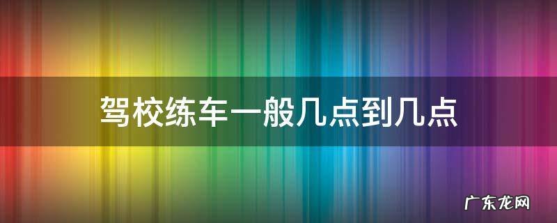 驾校练车一般几点到几点 驾校练车一般是几点到几点