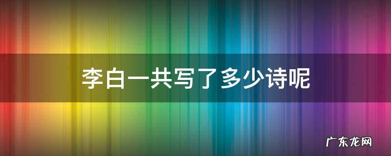 李白一共写了多少诗呢 李白一共写了多少首诗