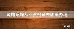 道路运输从业资格证去哪里办理 道路运输从业资格证去哪里办理的