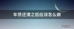 车贷款还清以后怎么做 车贷还清之后应该怎么做