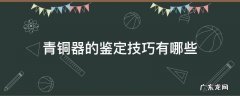青铜器的鉴定技巧有哪些 古代青铜器是怎样鉴定