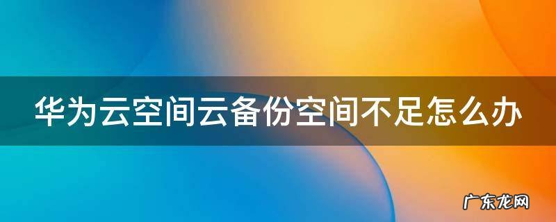 华为云空间备份满了怎么办 华为云空间云备份空间不足怎么办