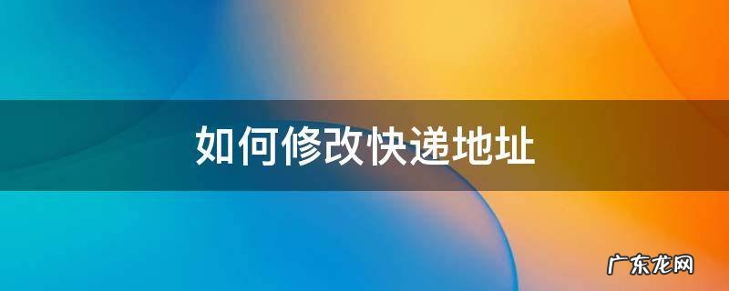 如何修改快递地址 如何修改快递地址和电话