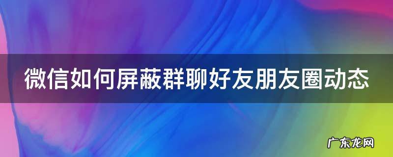 微信如何屏蔽群聊好友朋友圈动态 微信如何屏蔽群聊好友朋友圈动态提醒
