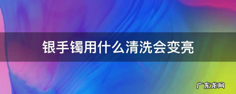 银手镯用什么洗光亮 银手镯用什么清洗会变亮