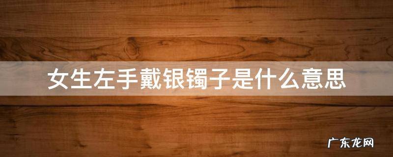 女生左手戴银镯子是什么意思 女孩子左手戴银镯子代表什么意思
