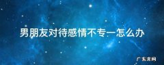 男朋友对待感情不专一怎么办 男朋友不专一的表现