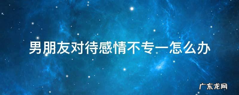 男朋友对待感情不专一怎么办 男朋友不专一的表现