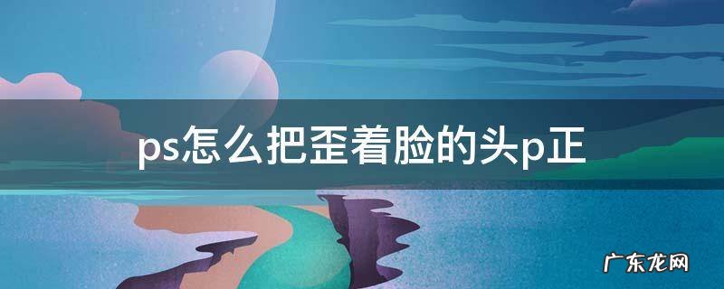 ps怎么把歪着脸的头p正 软件 ps怎么把歪着脸的头p正