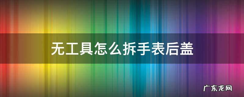 无工具怎么拆手表后盖 如何拆掉手表后盖