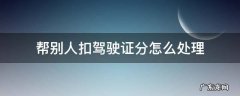 帮别人扣驾驶证分怎么处理 驾驶证帮别人扣分怎么弄