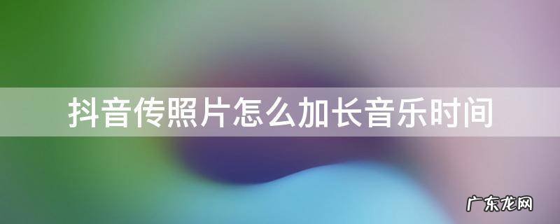 抖音传照片怎么加长音乐时间 抖音相片音乐时间怎么加长