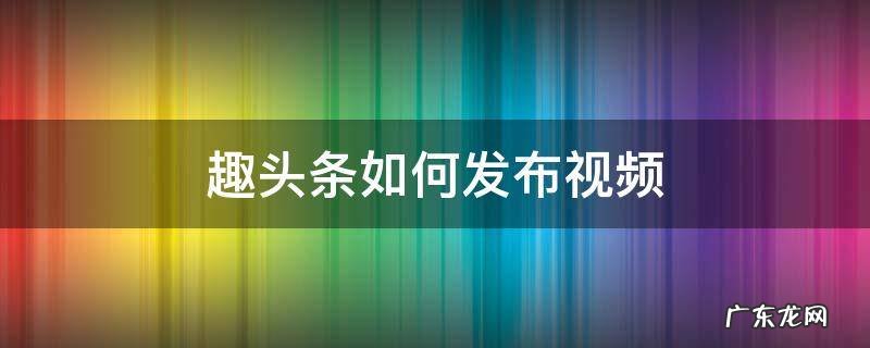 趣头条如何发布视频 趣头条如何发布视频获得收益