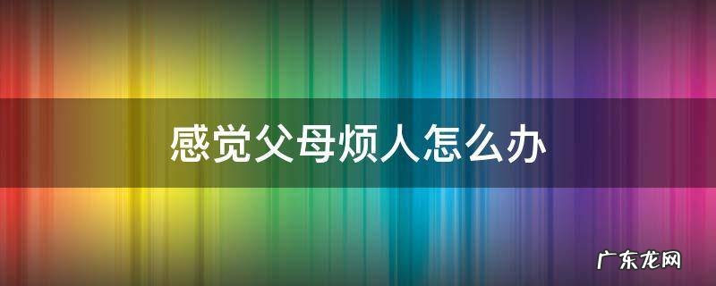 感觉父母烦人怎么办 父母真烦人