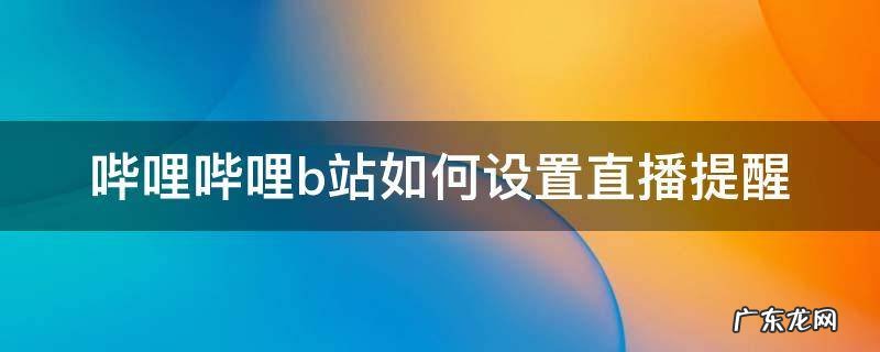 哔哩哔哩b站如何设置直播提醒 bilibili怎么设置直播提醒