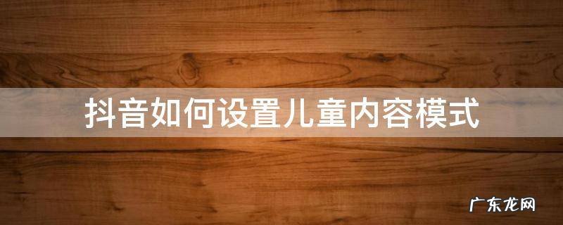 抖音如何设置儿童内容模式 抖音里面怎么设置儿童模式