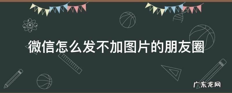 如何发微信朋友圈不加图片 微信怎么发不加图片的朋友圈