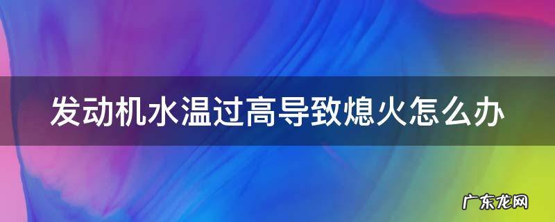 发动机水温过高导致熄火怎么办 发动机水温过高导致熄火怎么办视频