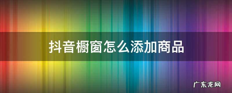 抖音橱窗怎么添加商品 抖音橱窗怎么添加商品?