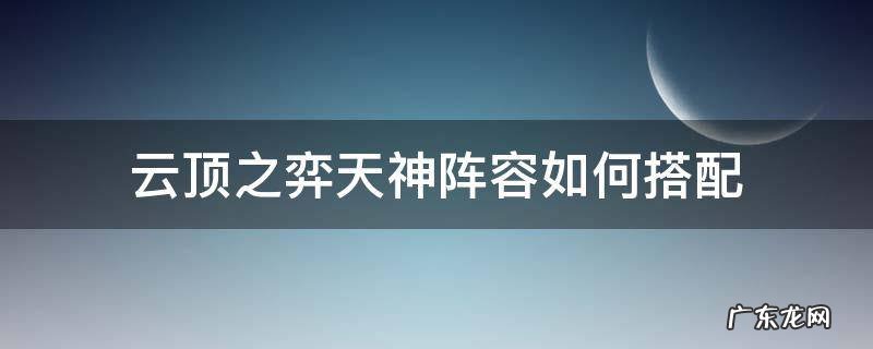 云顶之弈天神阵容如何搭配 云顶之弈天神阵容怎么搭配最新
