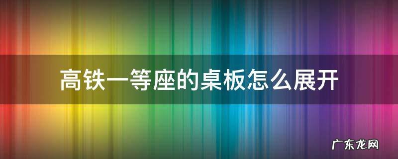 高铁一等座的桌板怎么展开 高铁一等座小桌板怎么放下来