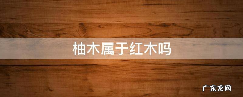 红柚木是什么木材 柚木属于红木吗