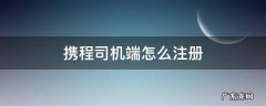 携程司机端怎么注册 怎样注册携程司机端